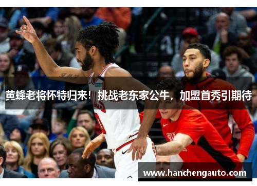 黄蜂老将怀特归来！挑战老东家公牛，加盟首秀引期待